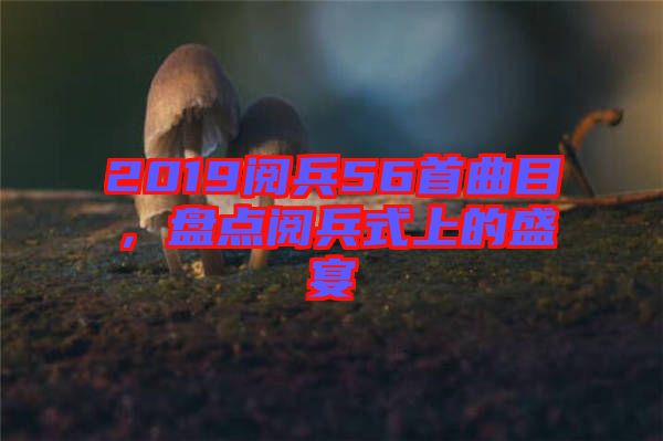 2019閱兵56首曲目，盤點閱兵式上的盛宴