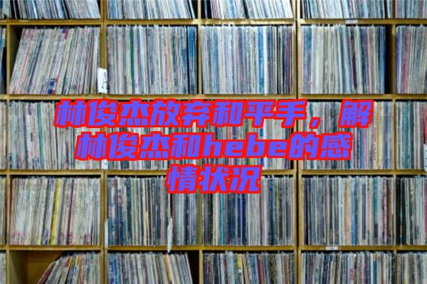 林俊杰放棄和平手，解林俊杰和hebe的感情狀況
