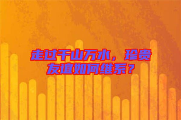 走過千山萬水，珍貴友誼如何維系？