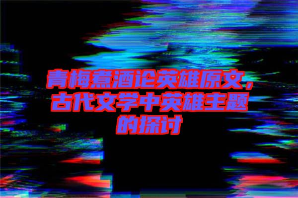 青梅煮酒論英雄原文，古代文學中英雄主題的探討