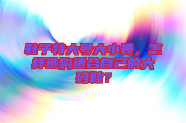 鞋子特大號(hào)大小表，怎樣選購適合自己的大碼鞋？