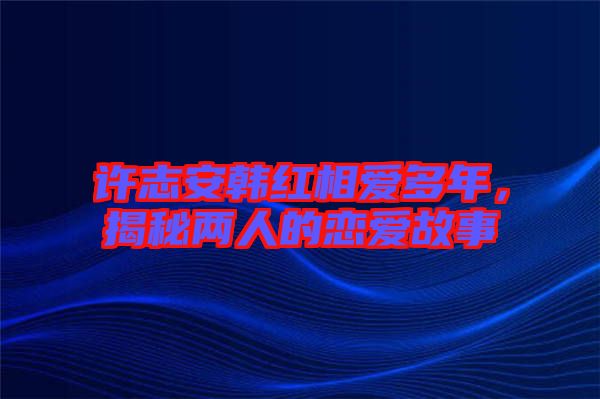 許志安韓紅相愛(ài)多年，揭秘兩人的戀愛(ài)故事
