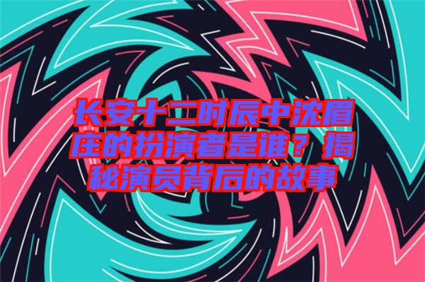長安十二時(shí)辰中沈眉莊的扮演者是誰？揭秘演員背后的故事