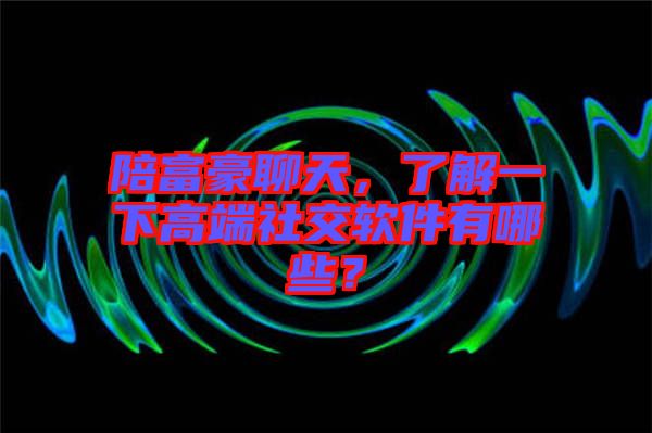 陪富豪聊天，了解一下高端社交軟件有哪些？