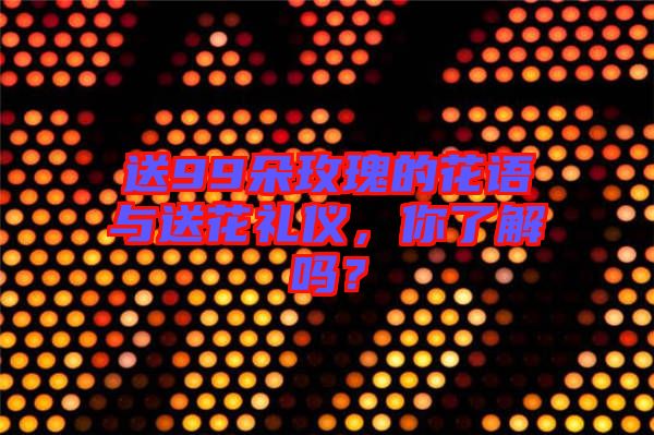 送99朵玫瑰的花語與送花禮儀，你了解嗎？