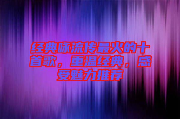 經典詠流傳最火的十首歌，重溫經典，感受魅力推薦