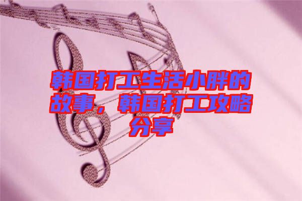 韓國打工生活小胖的故事，韓國打工攻略分享
