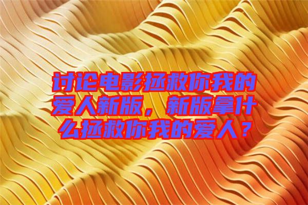 討論電影拯救你我的愛(ài)人新版，新版拿什么拯救你我的愛(ài)人？