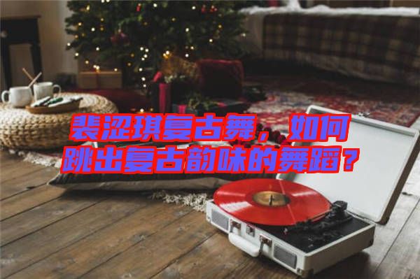 裴澀琪復古舞，如何跳出復古韻味的舞蹈？