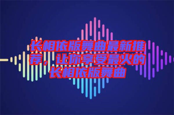 長相依版舞曲最新推薦，讓你享受最火的長相依版舞曲