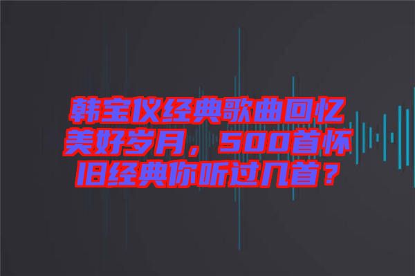 韓寶儀經典歌曲回憶美好歲月，500首懷舊經典你聽過幾首？