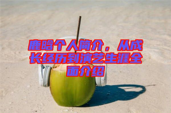 鹿晗個人簡介，從成長經歷到演藝生涯全面介紹