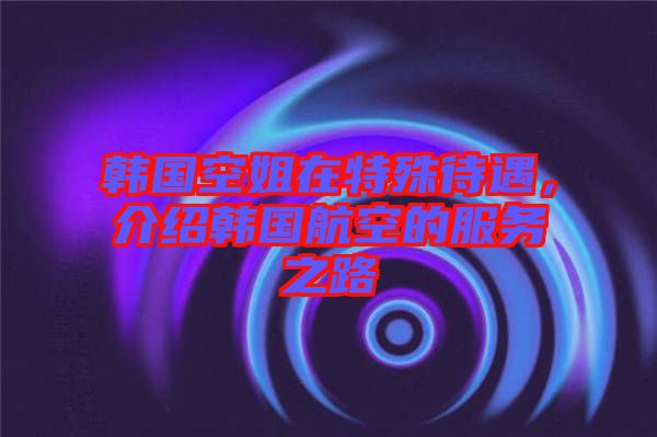 韓國空姐在特殊待遇，介紹韓國航空的服務(wù)之路