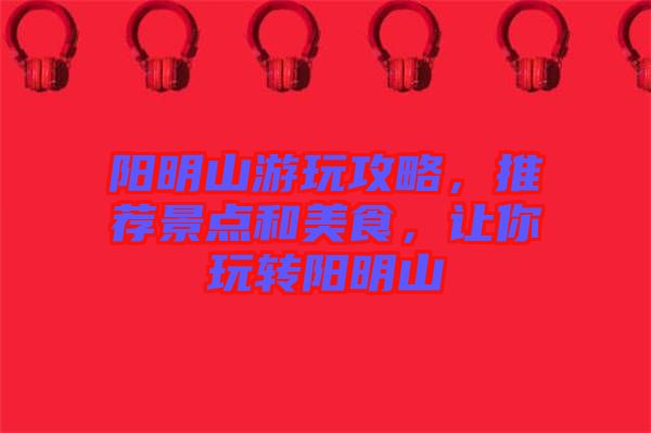 陽明山游玩攻略，推薦景點和美食，讓你玩轉(zhuǎn)陽明山
