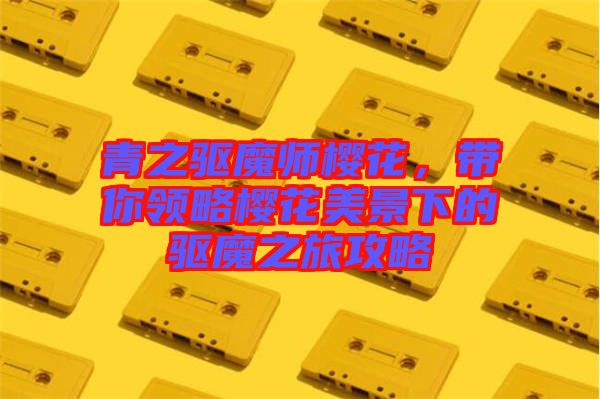 青之驅魔師櫻花，帶你領略櫻花美景下的驅魔之旅攻略