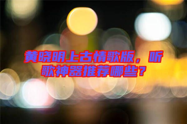 黃曉明上古情歌版，聽(tīng)歌神器推薦哪些？