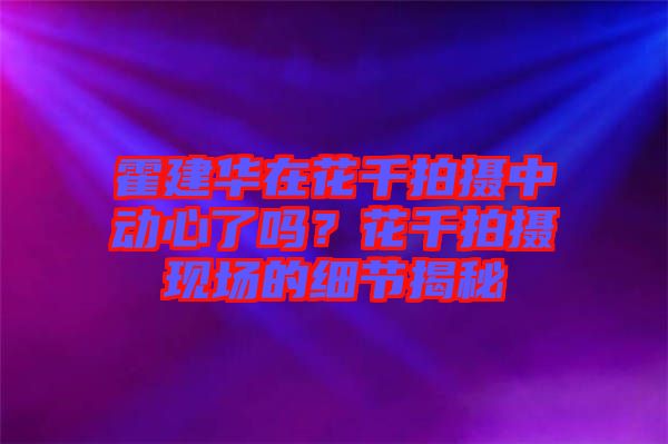 霍建華在花千拍攝中動心了嗎？花千拍攝現(xiàn)場的細(xì)節(jié)揭秘