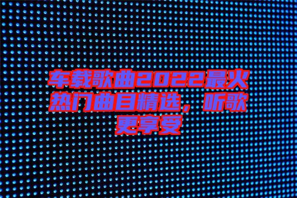車載歌曲2022最火熱門曲目精選，聽歌更享受