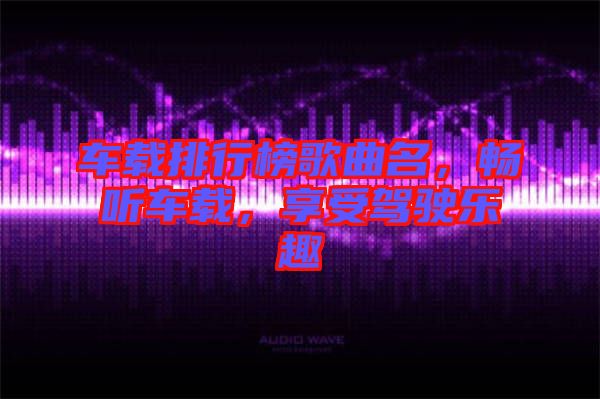 車載排行榜歌曲名，暢聽車載，享受駕駛樂趣