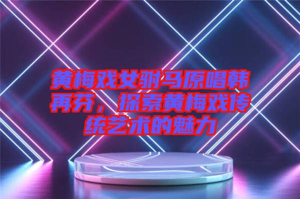 黃梅戲女駙馬原唱韓再芬，探索黃梅戲傳統藝術的魅力